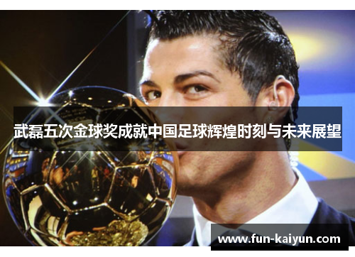武磊五次金球奖成就中国足球辉煌时刻与未来展望
