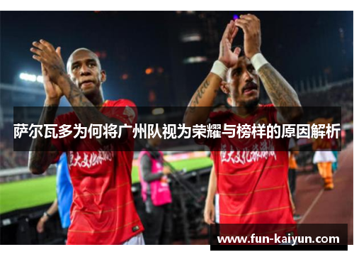 萨尔瓦多为何将广州队视为荣耀与榜样的原因解析
