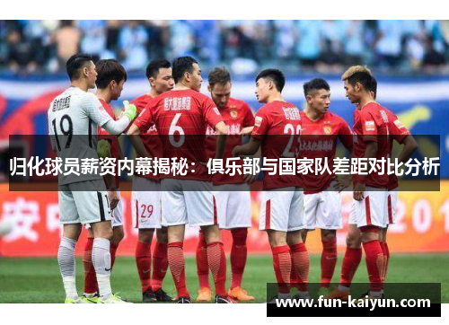 归化球员薪资内幕揭秘：俱乐部与国家队差距对比分析