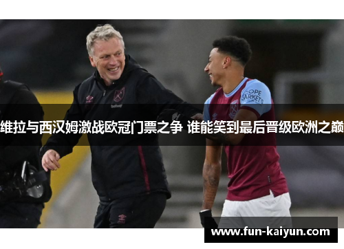 维拉与西汉姆激战欧冠门票之争 谁能笑到最后晋级欧洲之巅
