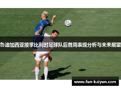 鲁迪加西亚接掌比利时足球队后首周表现分析与未来展望