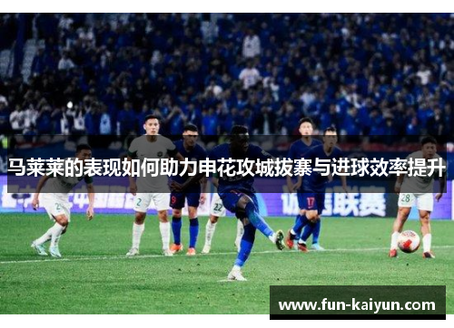 马莱莱的表现如何助力申花攻城拔寨与进球效率提升