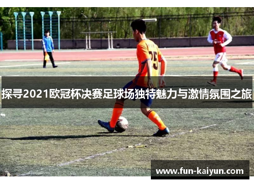 探寻2021欧冠杯决赛足球场独特魅力与激情氛围之旅